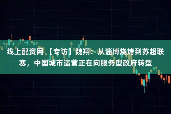 线上配资网 【专访】魏翔：从淄博烧烤到苏超联赛，中国城市运营正在向服务型政府转型