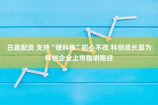 日赢配资 支持“硬科技”初心不改 科创成长层为科创企业上市指明路径