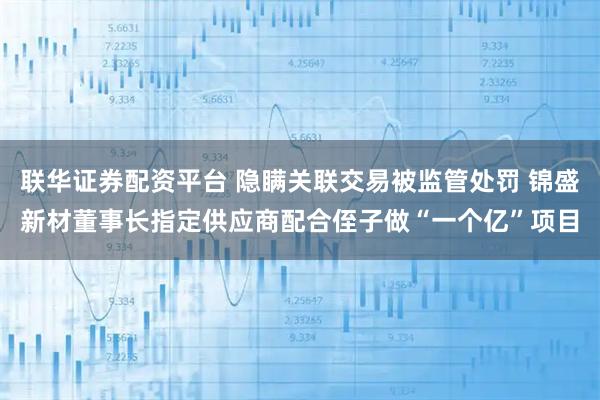 联华证券配资平台 隐瞒关联交易被监管处罚 锦盛新材董事长指定供应商配合侄子做“一个亿”项目
