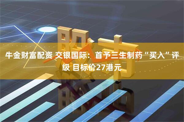 牛金财富配资 交银国际：首予三生制药“买入”评级 目标价27港元