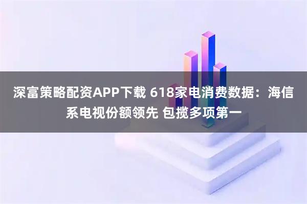 深富策略配资APP下载 618家电消费数据：海信系电视份额领先 包揽多项第一