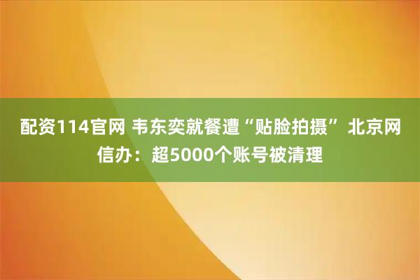 配资114官网 韦东奕就餐遭“贴脸拍摄” 北京网信办：超5000个账号被清理