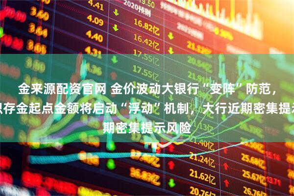 金来源配资官网 金价波动大银行“变阵”防范，交行积存金起点金额将启动“浮动”机制，大行近期密集提示风险