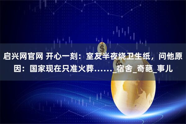 启兴网官网 开心一刻：室友半夜烧卫生纸，问他原因：国家现在只准火葬……_宿舍_奇葩_事儿