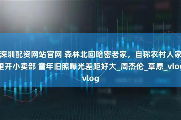 深圳配资网站官网 森林北回哈密老家，自称农村人家里开小卖部 童年旧照曝光差距好大_周杰伦_草原_vlog