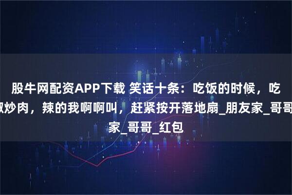 股牛网配资APP下载 笑话十条:吃饭的时候,吃了辣椒炒肉,辣的我啊啊叫,赶紧按开落地扇_朋友家_哥哥_红包