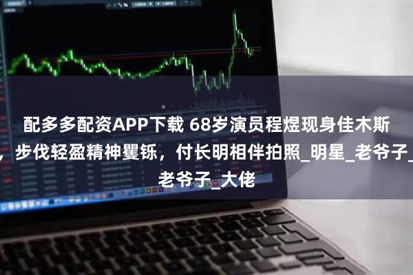 配多多配资APP下载 68岁演员程煜现身佳木斯早市，步伐轻盈精神矍铄，付长明相伴拍照_明星_老爷子_大佬