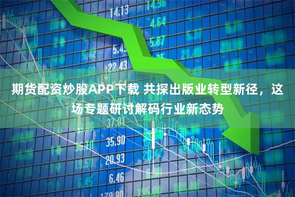 期货配资炒股APP下载 共探出版业转型新径，这场专题研讨解码行业新态势