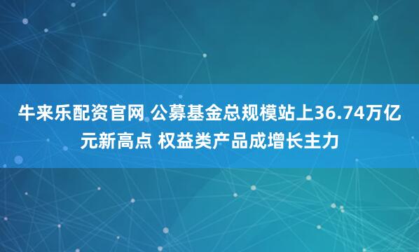 牛来乐配资官网 公募基金总规模站上36.74万亿元新高点 权益类产品成增长主力