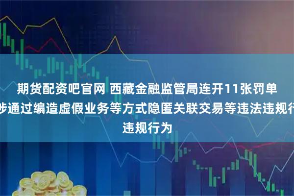 期货配资吧官网 西藏金融监管局连开11张罚单！涉通过编造虚假业务等方式隐匿关联交易等违法违规行为
