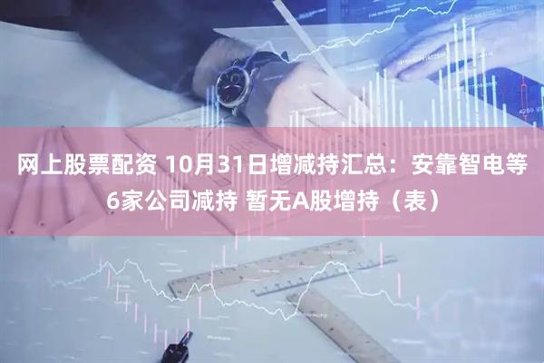 网上股票配资 10月31日增减持汇总：安靠智电等6家公司减持 暂无A股增持（表）