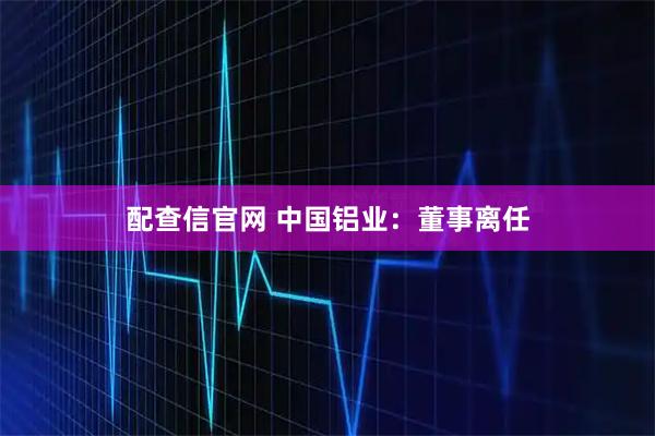 配查信官网 中国铝业：董事离任