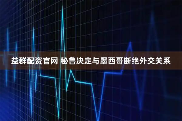 益群配资官网 秘鲁决定与墨西哥断绝外交关系