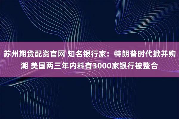 苏州期货配资官网 知名银行家：特朗普时代掀并购潮 美国两三年内料有3000家银行被整合