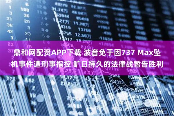 鼎和网配资APP下载 波音免于因737 Max坠机事件遭刑事指控 旷日持久的法律战暂告胜利