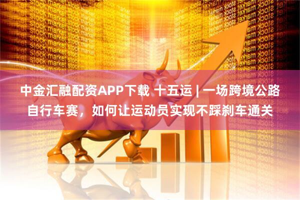 中金汇融配资APP下载 十五运 | 一场跨境公路自行车赛,如何让运动员实现不踩刹车通关