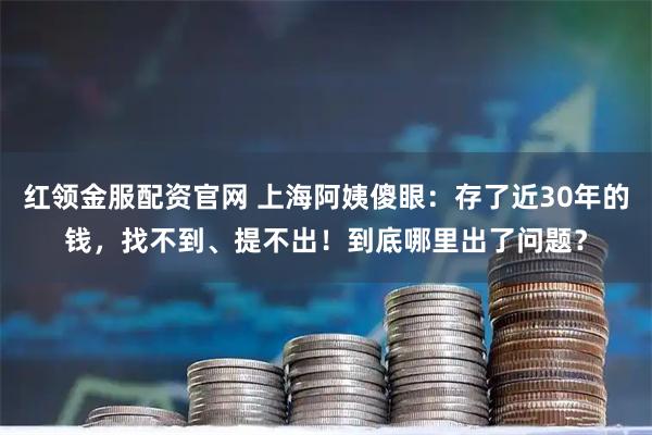 红领金服配资官网 上海阿姨傻眼：存了近30年的钱，找不到、提不出！到底哪里出了问题？