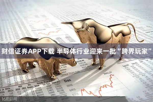 财信证券APP下载 半导体行业迎来一批“跨界玩家”