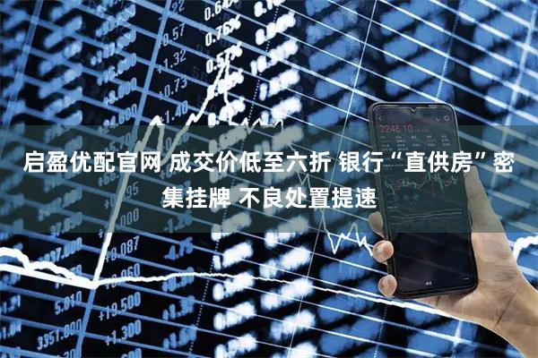 启盈优配官网 成交价低至六折 银行“直供房”密集挂牌 不良处置提速