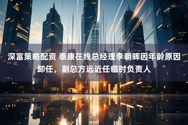 深富策略配资 泰康在线总经理李朝晖因年龄原因卸任，副总方远近任临时负责人