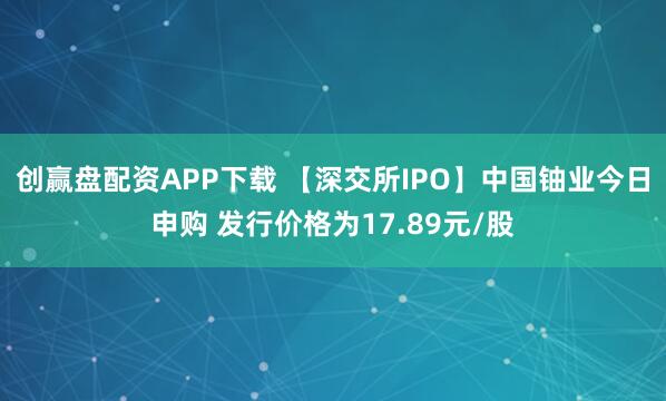 创赢盘配资APP下载 【深交所IPO】中国铀业今日申购 发行价格为17.89元/股