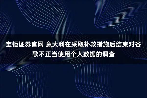 宝钜证券官网 意大利在采取补救措施后结束对谷歌不正当使用个人数据的调查